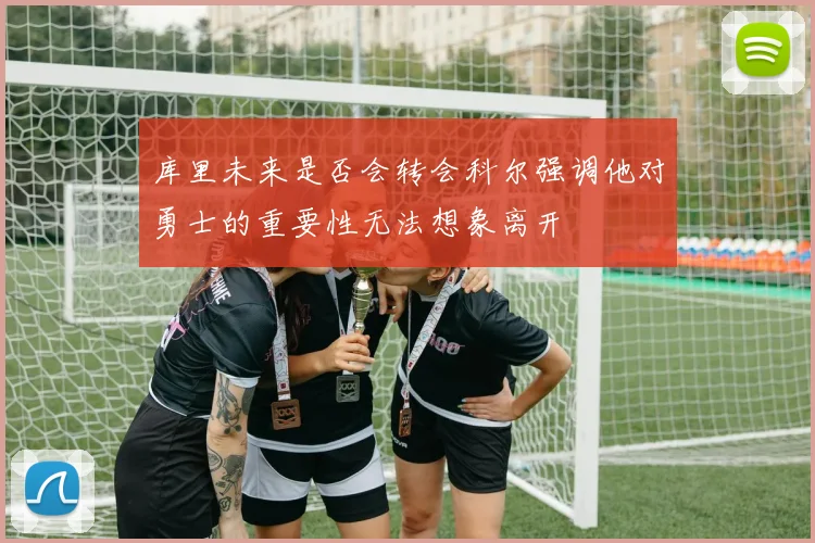 库里未来是否会转会科尔强调他对勇士的重要性无法想象离开