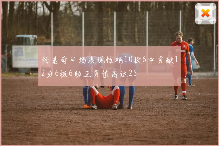 约基奇半场表现惊艳10投6中贡献12分6板6助正负值高达25