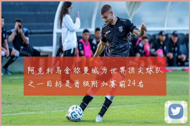 阿克利乌舍称曼城为世界顶尖球队之一目标是晋级附加赛前24名
