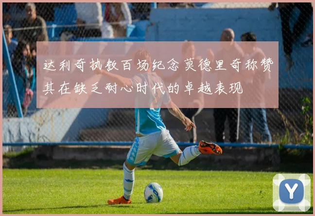 达利奇执教百场纪念莫德里奇称赞其在缺乏耐心时代的卓越表现