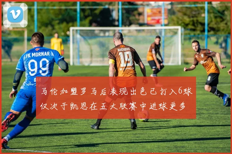 马伦加盟罗马后表现出色已打入6球仅次于凯恩在五大联赛中进球更多