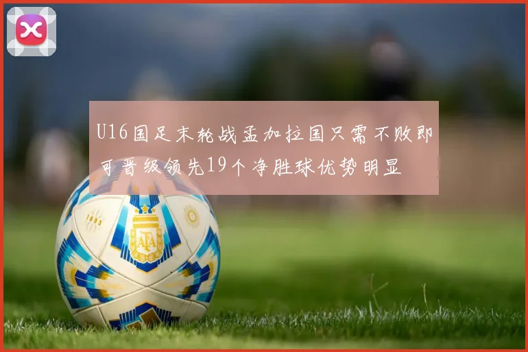 U16国足末轮战孟加拉国只需不败即可晋级领先19个净胜球优势明显