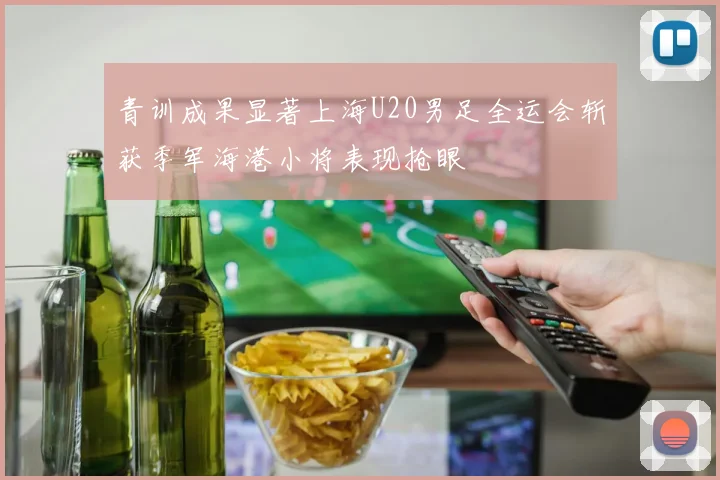 青训成果显著上海U20男足全运会斩获季军海港小将表现抢眼