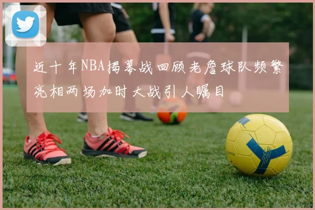 近十年NBA揭幕战回顾老詹球队频繁亮相两场加时大战引人瞩目