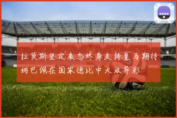 拉莫斯坚定表态终身支持皇马期待姆巴佩在国家德比中大放异彩