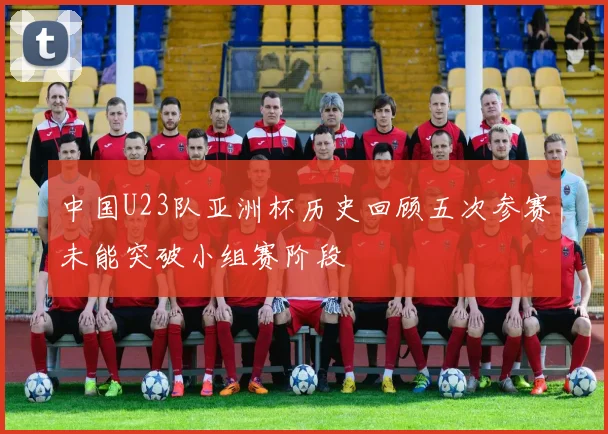 中国U23队亚洲杯历史回顾五次参赛未能突破小组赛阶段