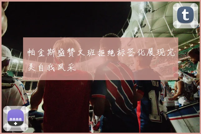 帕金斯盛赞文班拒绝标签化展现完美自我风采