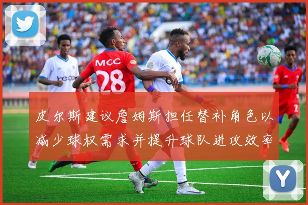 皮尔斯建议詹姆斯担任替补角色以减少球权需求并提升球队进攻效率