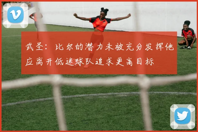 武圣：比尔的潜力未被充分发挥他应离开低迷球队追求更高目标