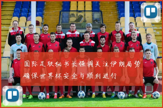 国际足联秘书长强调关注伊朗局势确保世界杯安全与顺利进行