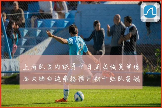 上海队国内球员今日正式恢复训练洛夫顿白边弗格预计初十归队备战新赛季