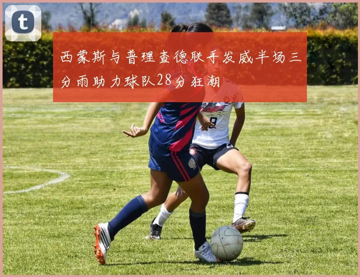 西蒙斯与普理查德联手发威半场三分雨助力球队28分狂潮