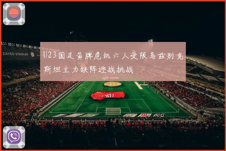 U23国足黄牌危机六人受限乌兹别克斯坦主力缺阵迎战挑战