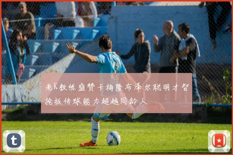 老K教练盛赞卡梅隆布泽尔聪明才智抢板传球能力超越同龄人