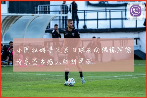 小图拉姆寻父亲旧球衣向偶像阿德请求签名感人时刻再现