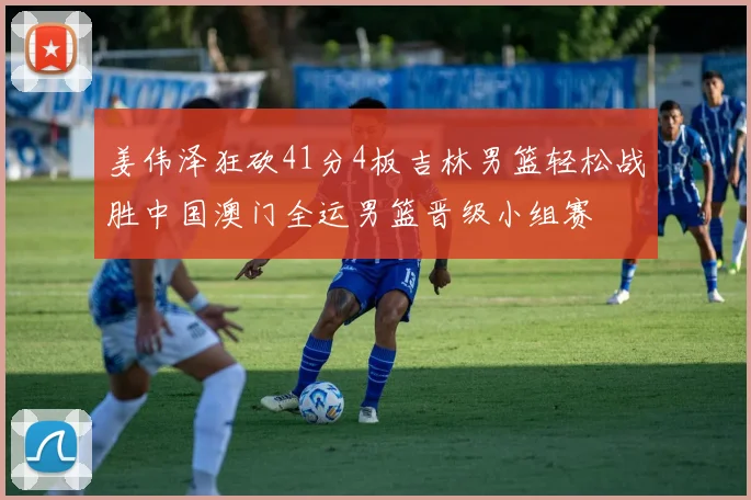 姜伟泽狂砍41分4板吉林男篮轻松战胜中国澳门全运男篮晋级小组赛