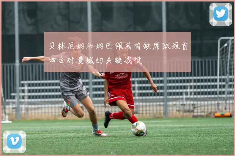 贝林厄姆和姆巴佩或将缺席欧冠首回合对曼城的关键战役