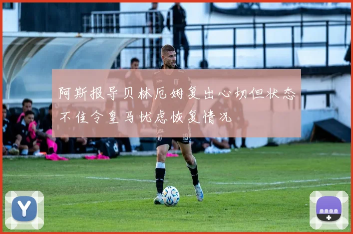 阿斯报导贝林厄姆复出心切但状态不佳令皇马忧虑恢复情况