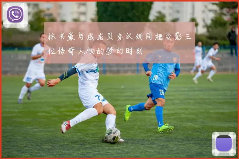 林书豪与成龙贝克汉姆同框合影三位传奇人物的梦幻时刻
