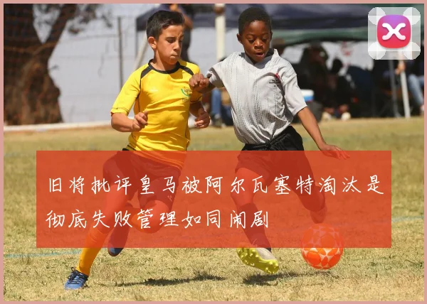 旧将批评皇马被阿尔瓦塞特淘汰是彻底失败管理如同闹剧