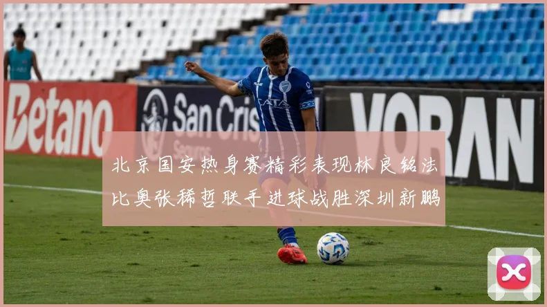 北京国安热身赛精彩表现林良铭法比奥张稀哲联手进球战胜深圳新鹏城