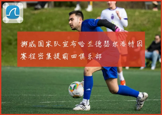 挪威国家队宣布哈兰德瑟尔洛特因赛程密集提前回俱乐部