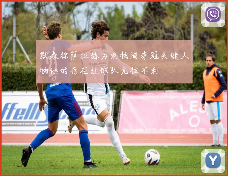 默森称萨拉赫为利物浦夺冠关键人物他的存在让球队无往不利