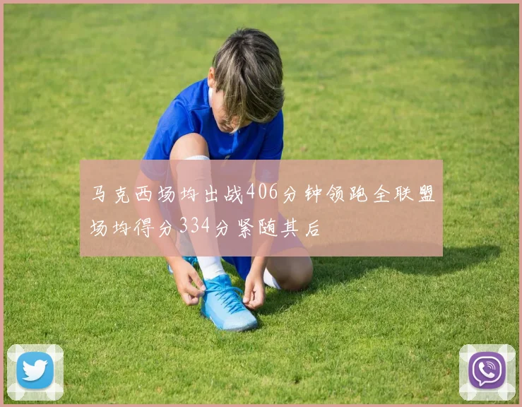 马克西场均出战406分钟领跑全联盟场均得分334分紧随其后