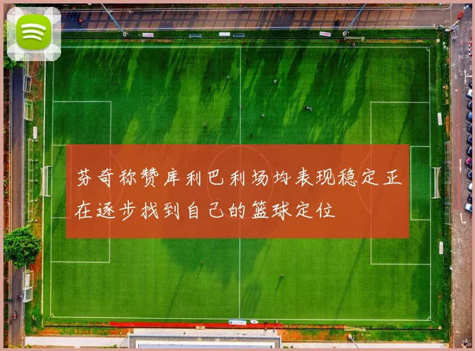 芬奇称赞库利巴利场均表现稳定正在逐步找到自己的篮球定位