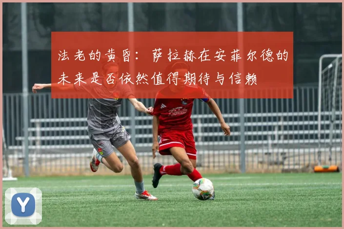 法老的黄昏：萨拉赫在安菲尔德的未来是否依然值得期待与信赖