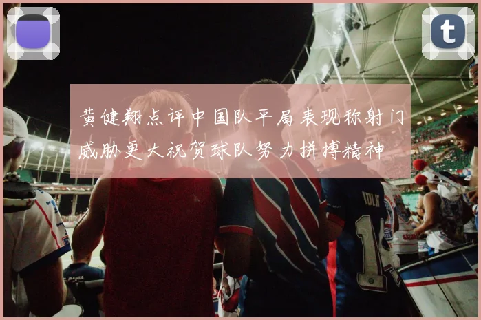 黄健翔点评中国队平局表现称射门威胁更大祝贺球队努力拼搏精神