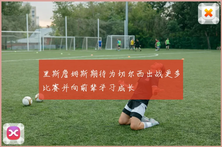 里斯詹姆斯期待为切尔西出战更多比赛并向前辈学习成长
