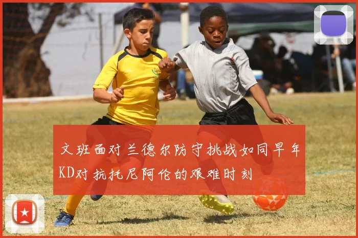 文班面对兰德尔防守挑战如同早年KD对抗托尼阿伦的艰难时刻