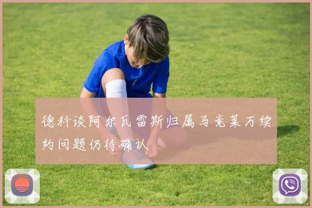 德科谈阿尔瓦雷斯归属马竞莱万续约问题仍待确认