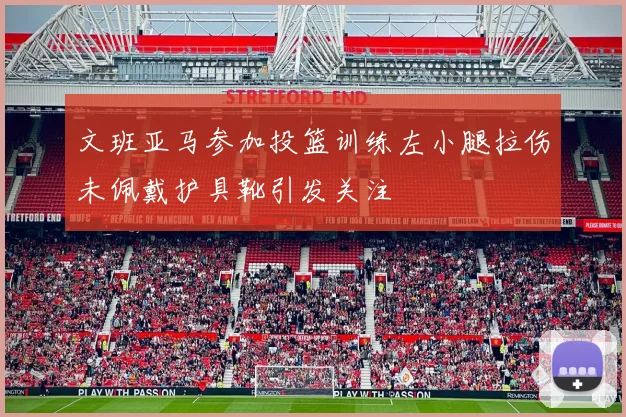 文班亚马参加投篮训练左小腿拉伤未佩戴护具靴引发关注