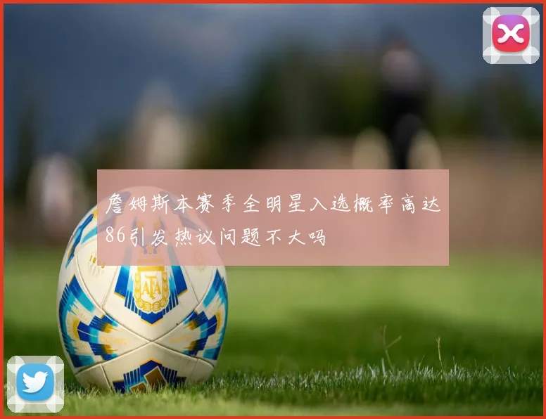 詹姆斯本赛季全明星入选概率高达86引发热议问题不大吗