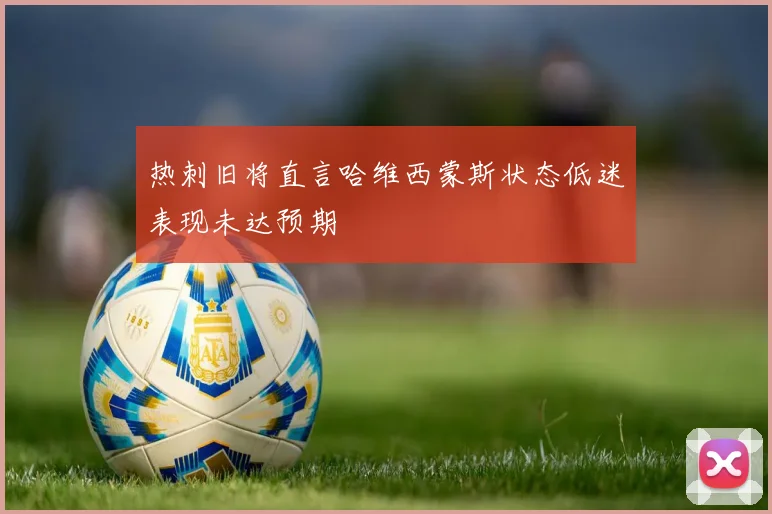 热刺旧将直言哈维西蒙斯状态低迷表现未达预期